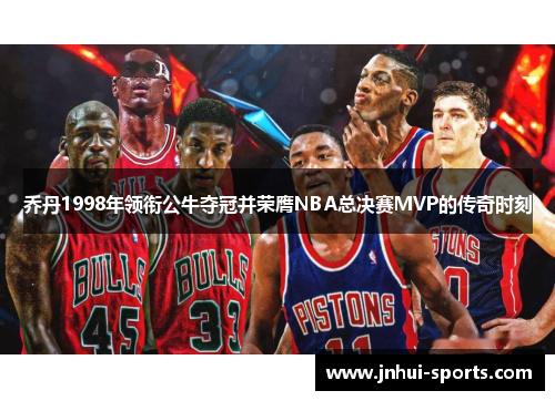 乔丹1998年领衔公牛夺冠并荣膺NBA总决赛MVP的传奇时刻