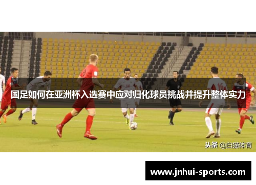 国足如何在亚洲杯入选赛中应对归化球员挑战并提升整体实力 国足如何在亚洲杯入选赛中应对归化球员挑战并提升整体实力