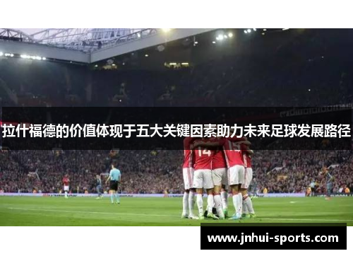 拉什福德的价值体现于五大关键因素助力未来足球发展路径