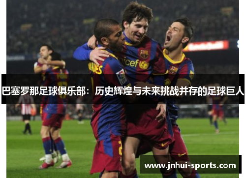 巴塞罗那足球俱乐部：历史辉煌与未来挑战并存的足球巨人